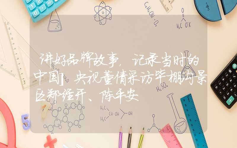 讲好品牌故事，记录当时的中国]央视董倩采访毕棚沟景区郑经开、陈平安