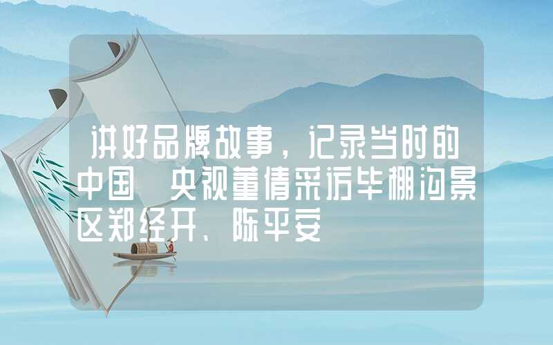 讲好品牌故事，记录当时的中国】央视董倩采访毕棚沟景区郑经开、陈平安