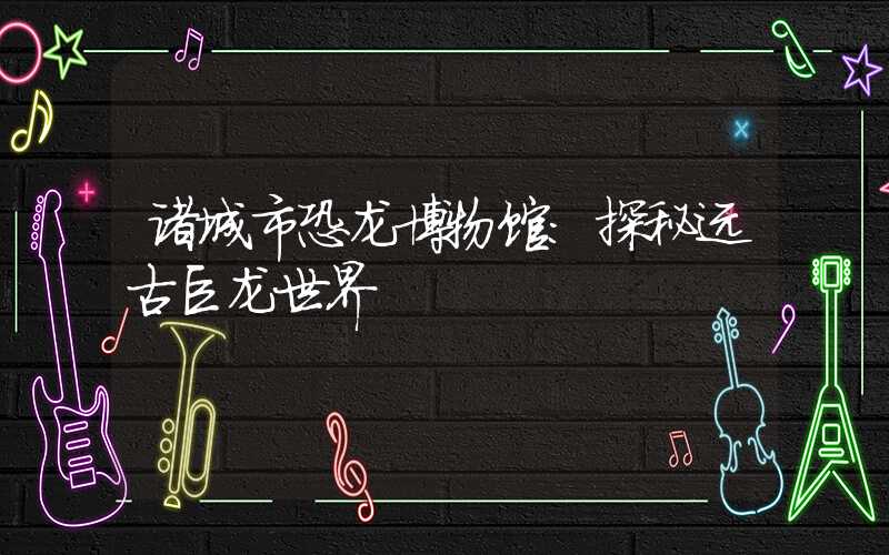 诸城市恐龙博物馆：探秘远古巨龙世界