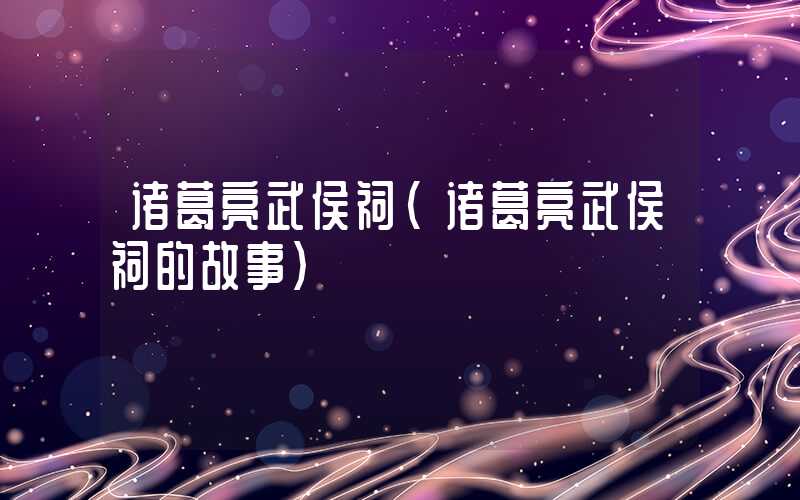诸葛亮武侯祠(诸葛亮武侯祠的故事)