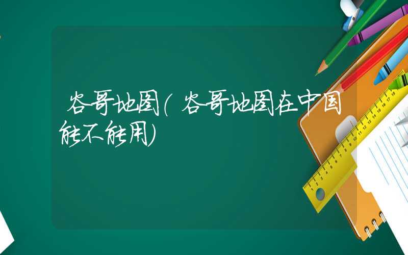 谷哥地图（谷哥地图在中国能不能用）