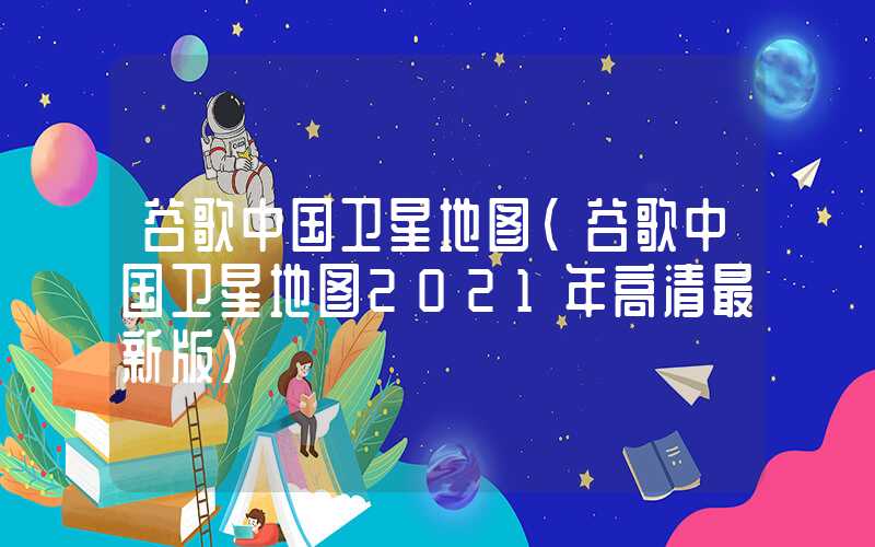 谷歌中国卫星地图（谷歌中国卫星地图2021年高清最新版）