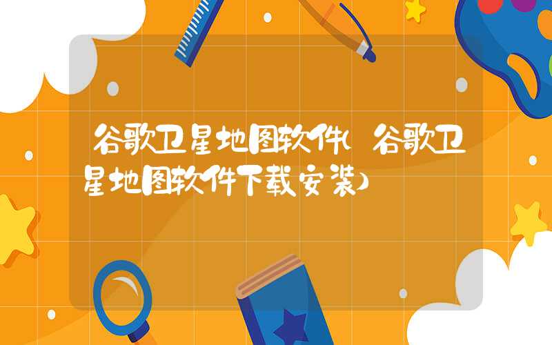 谷歌卫星地图软件(谷歌卫星地图软件下载安装)