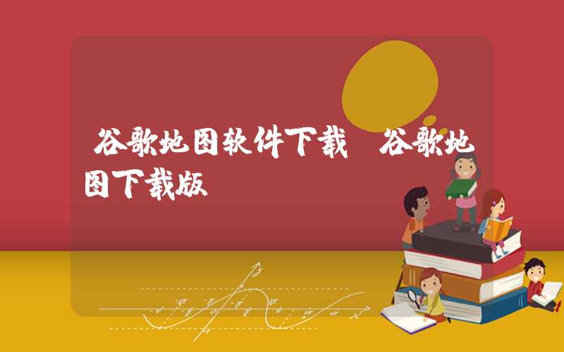 谷歌地图软件下载（谷歌地图下载版）