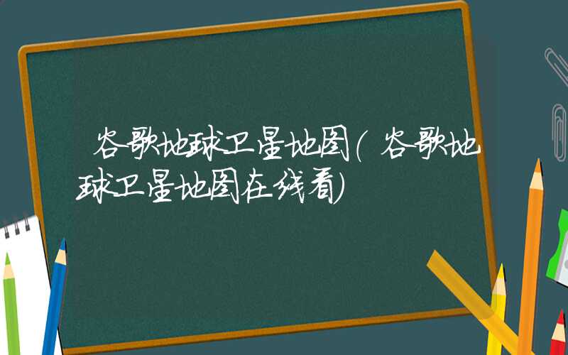 谷歌地球卫星地图（谷歌地球卫星地图在线看）