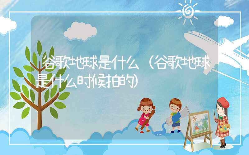 谷歌地球是什么（谷歌地球是什么时候拍的）