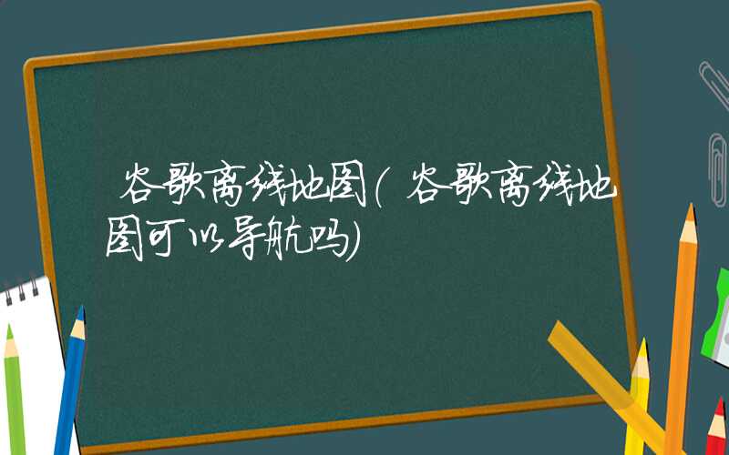 谷歌离线地图（谷歌离线地图可以导航吗）