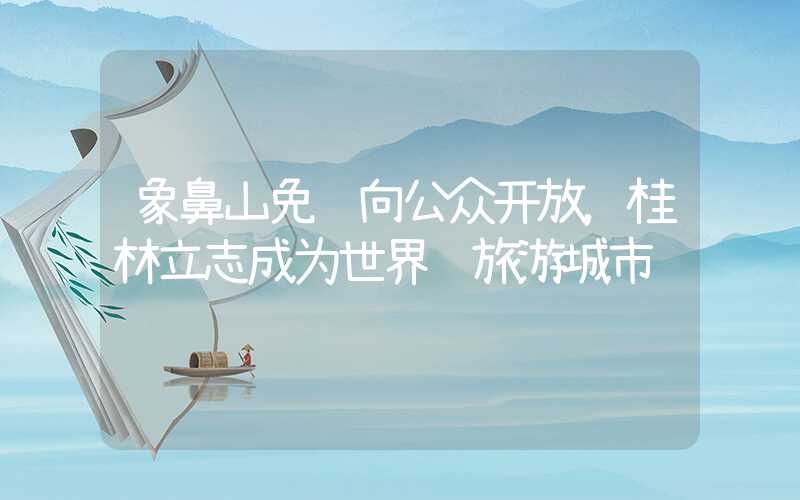 象鼻山免费向公众开放，桂林立志成为世界级旅游城市