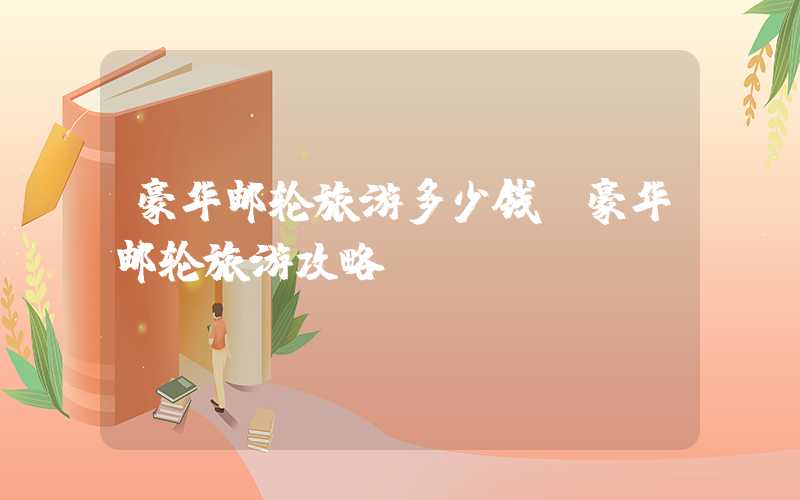 豪华邮轮旅游多少钱（豪华邮轮旅游攻略）