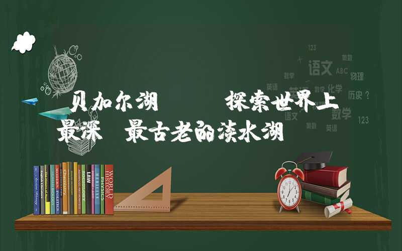 贝加尔湖 - 探索世界上最深、最古老的淡水湖