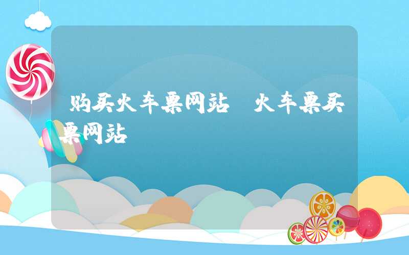 购买火车票网站(火车票买票网站)