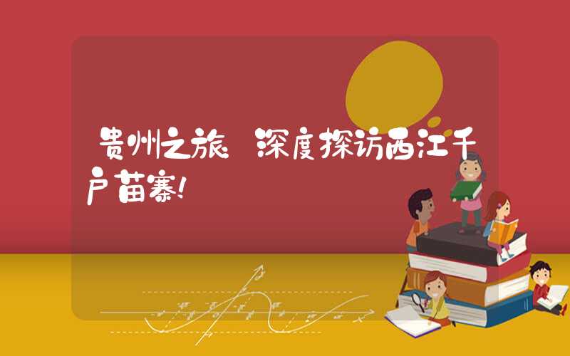 贵州之旅：深度探访西江千户苗寨！