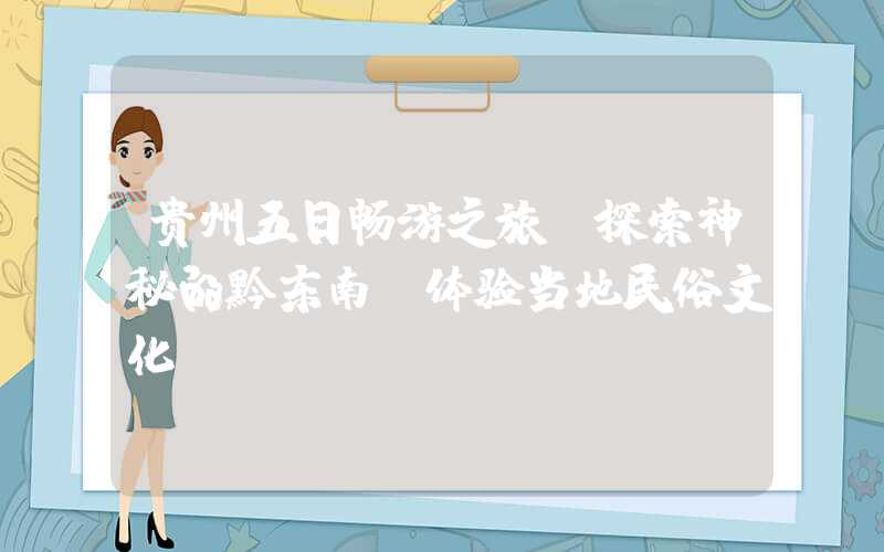 贵州五日畅游之旅:探索神秘的黔东南,体验当地民俗文化