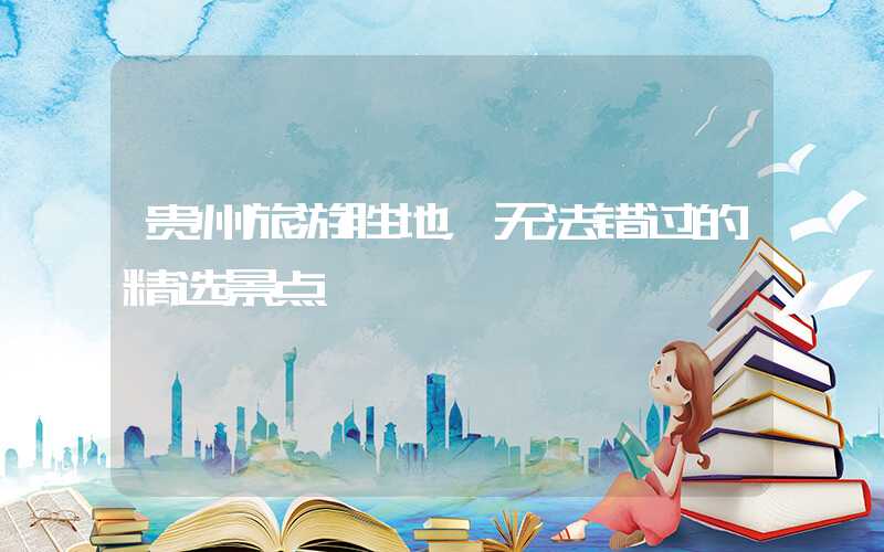 贵州旅游胜地，无法错过的精选景点