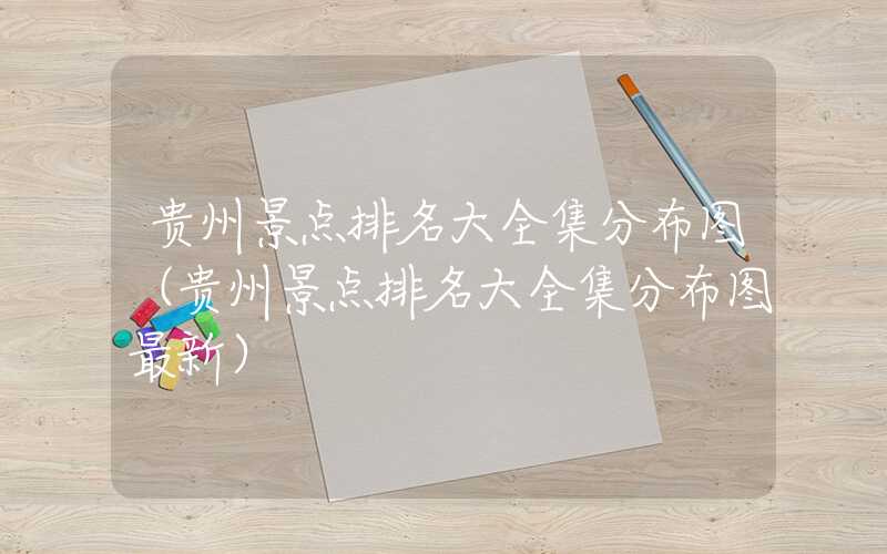 贵州景点排名大全集分布图（贵州景点排名大全集分布图最新）