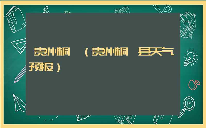 贵州桐梓(贵州桐梓县天气预报)