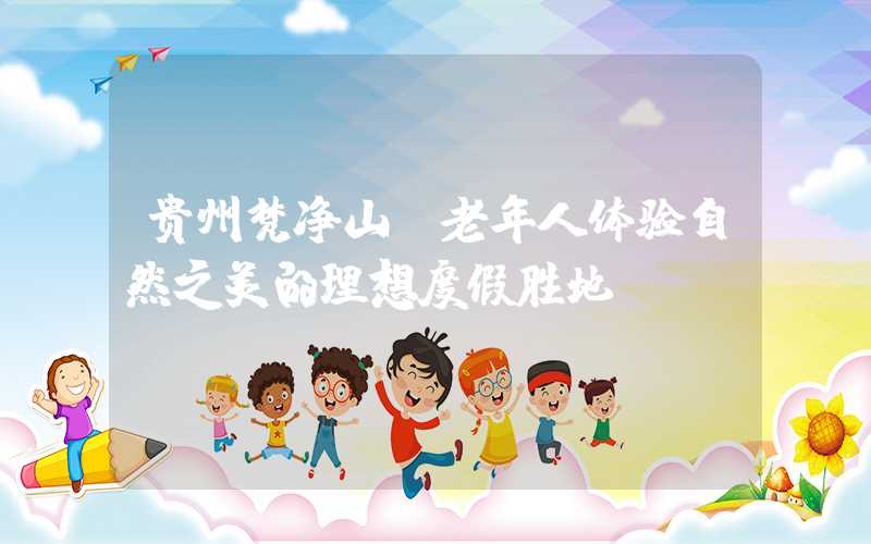 贵州梵净山：老年人体验自然之美的理想度假胜地