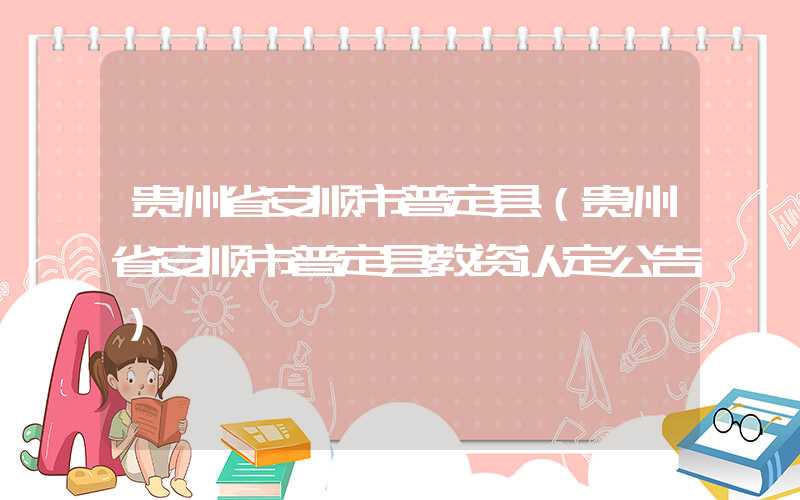 贵州省安顺市普定县（贵州省安顺市普定县教资认定公告）