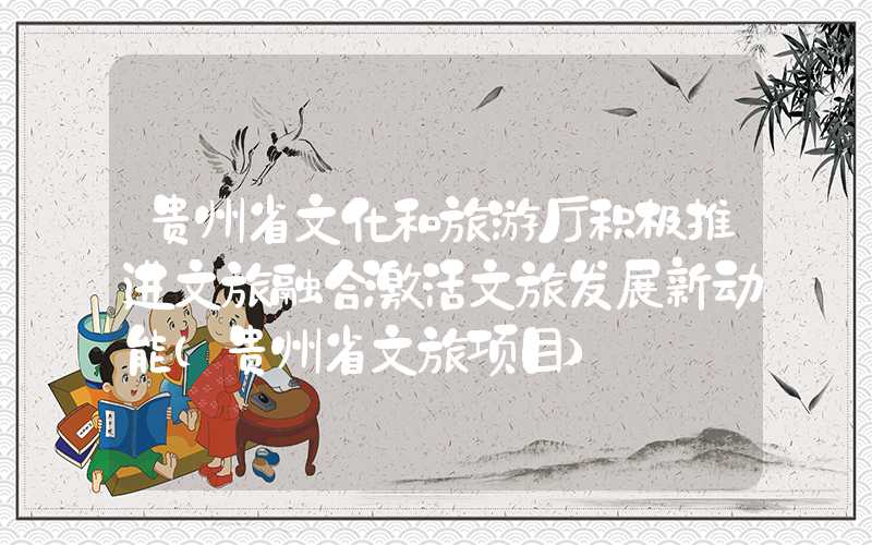 贵州省文化和旅游厅积极推进文旅融合激活文旅发展新动能（贵州省文旅项目）