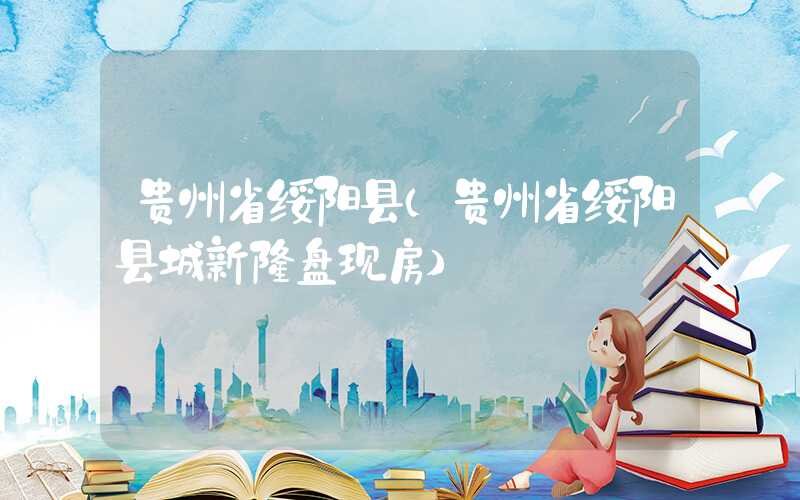贵州省绥阳县（贵州省绥阳县城新楼盘现房）