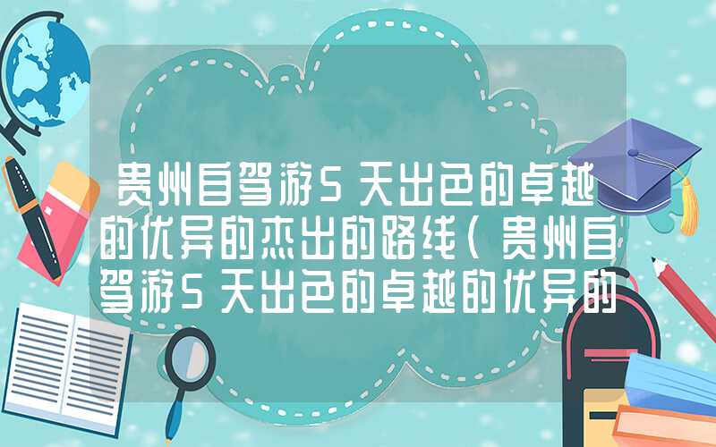 贵州自驾游5天出色的卓越的优异的杰出的路线(贵州自驾游5天出色的卓越的优异的杰出的路线图长沙出发)