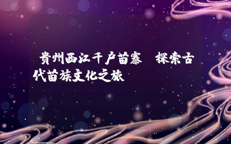 贵州西江千户苗寨:探索古代苗族文化之旅