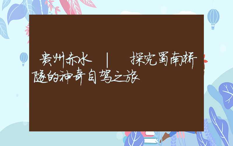 贵州赤水 | 探究蜀南桥隧的神奇自驾之旅