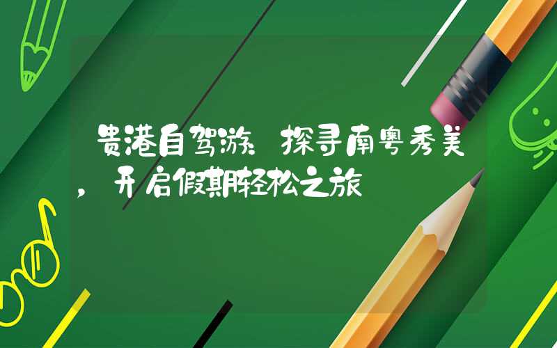 贵港自驾游：探寻南粤秀美，开启假期轻松之旅