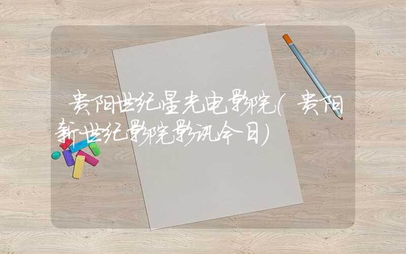 贵阳世纪星光电影院（贵阳新世纪影院影讯今日）
