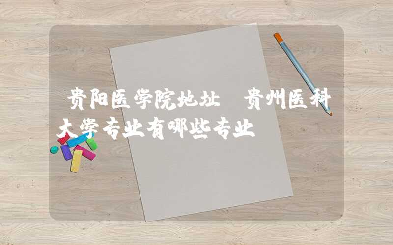 贵阳医学院地址（贵州医科大学专业有哪些专业）