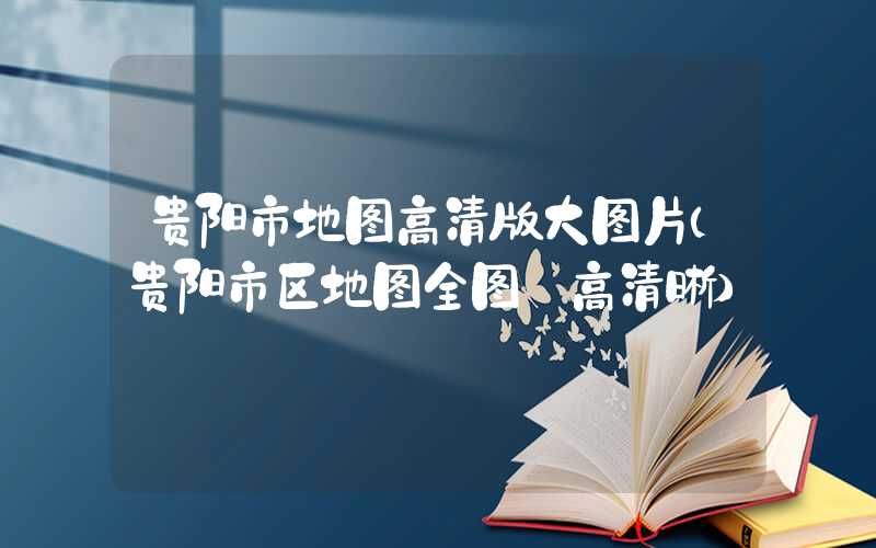 贵阳市地图高清版大图片（贵阳市区地图全图 高清晰）