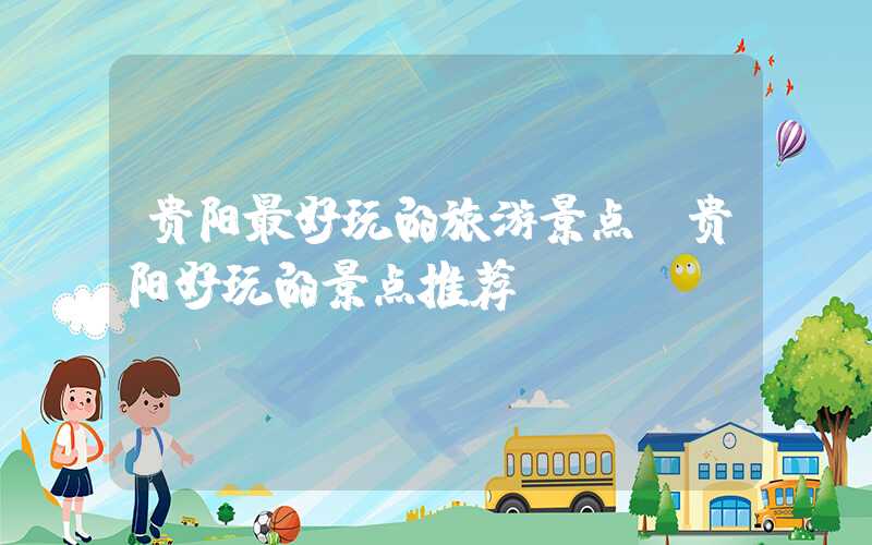贵阳最好玩的旅游景点（贵阳好玩的景点推荐）