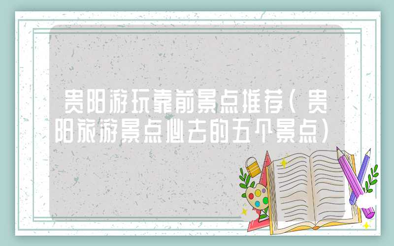 贵阳游玩靠前景点推荐(贵阳旅游景点必去的五个景点)