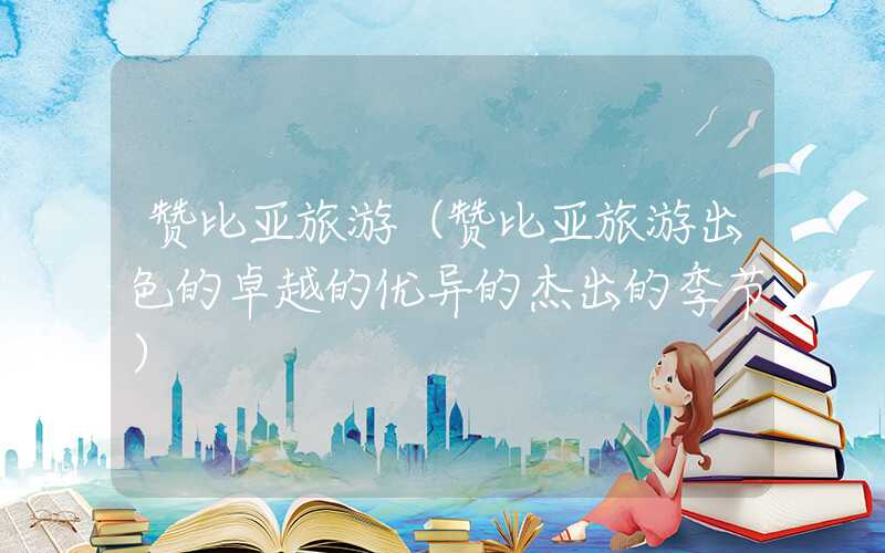 赞比亚旅游(赞比亚旅游出色的卓越的优异的杰出的季节)
