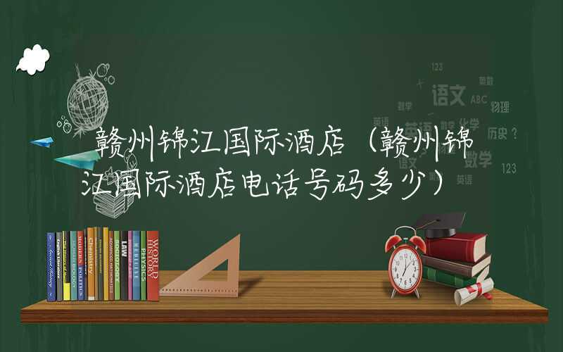 赣州锦江国际酒店（赣州锦江国际酒店电话号码多少）