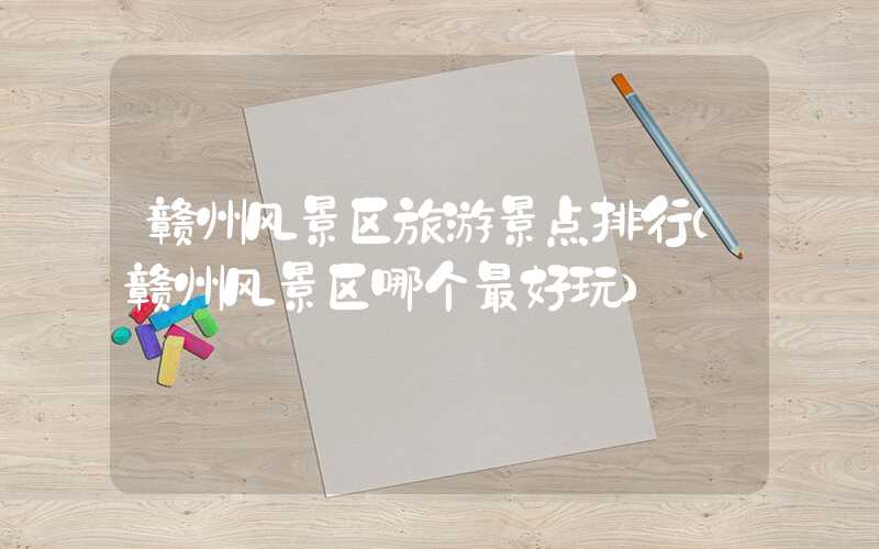 赣州风景区旅游景点排行(赣州风景区哪个最好玩)