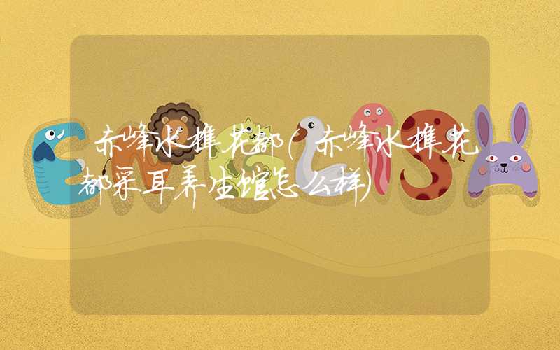 赤峰水榭花都（赤峰水榭花都采耳养生馆怎么样）