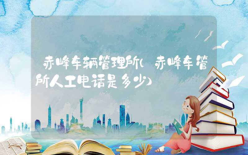 赤峰车辆管理所（赤峰车管所人工电话是多少）