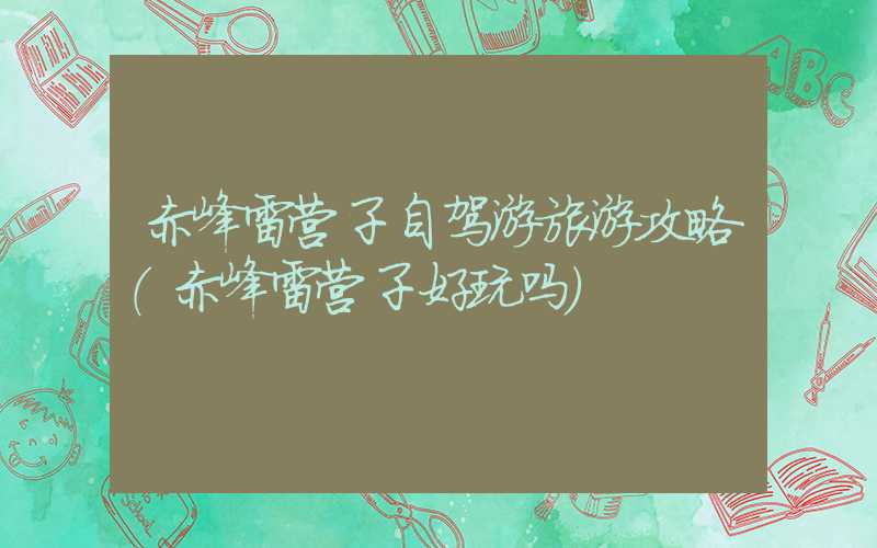 赤峰雷营子自驾游旅游攻略(赤峰雷营子好玩吗)