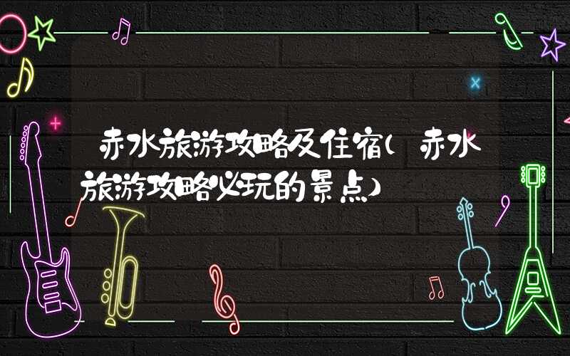 赤水旅游攻略及住宿（赤水旅游攻略必玩的景点）