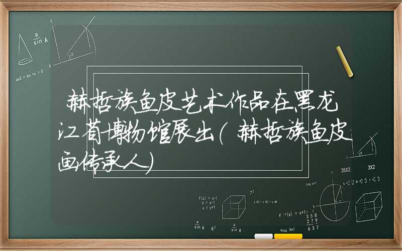 赫哲族鱼皮艺术作品在黑龙江省博物馆展出（赫哲族鱼皮画传承人）