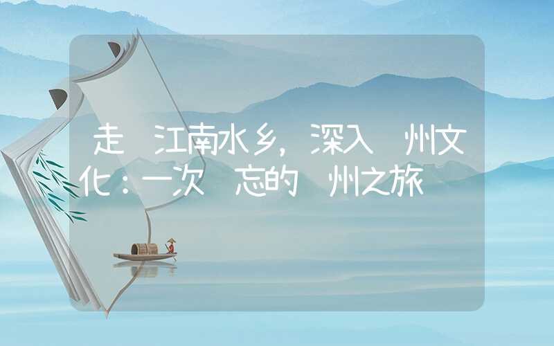 走进江南水乡，深入苏州文化：一次难忘的苏州之旅