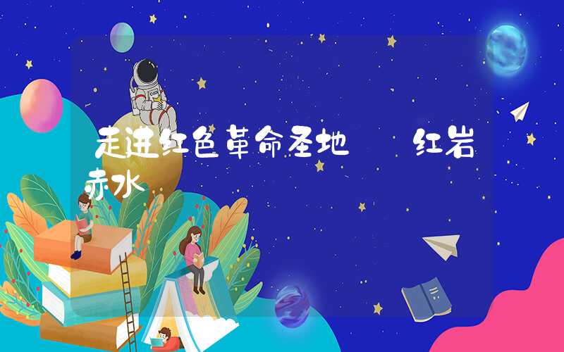 走进红色革命圣地——红岩赤水