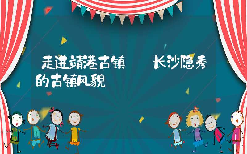 走进靖港古镇——长沙隐秀的古镇风貌