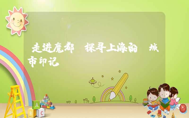 走进魔都,探寻上海的“城市印记”