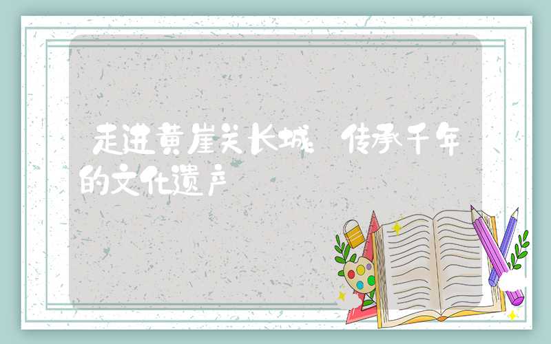 走进黄崖关长城:传承千年的文化遗产