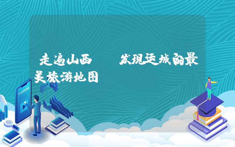 走遍山西——发现运城的最美旅游地图