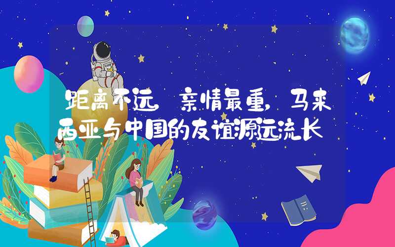 距离不远，亲情最重，马来西亚与中国的友谊源远流长