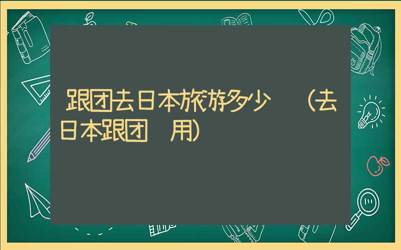 跟团去日本旅游多少钱（去日本跟团费用）