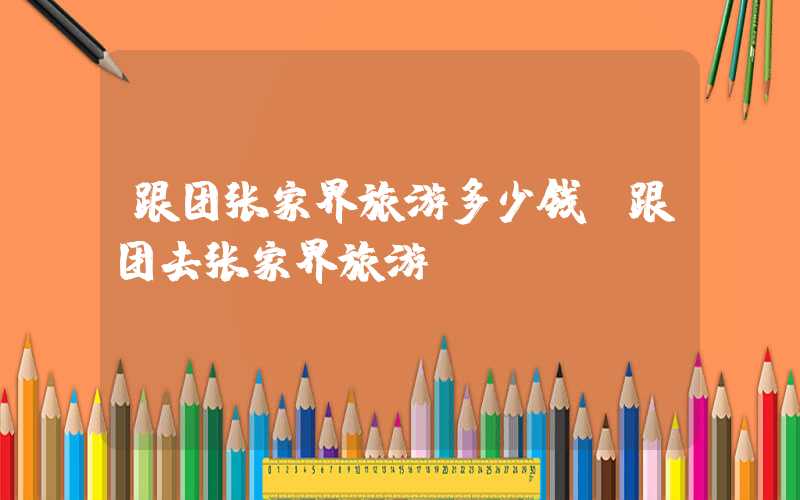 跟团张家界旅游多少钱（跟团去张家界旅游）